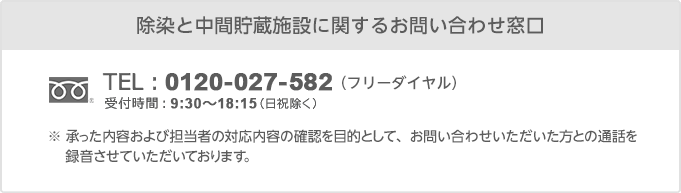 【除染と中間貯蔵施設に関するお問い合わせ窓口】（フリーダイヤル）0120-027-582 受付時間：9:30〜18:15（日祝除く）